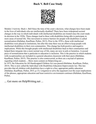 Buck V. Bell Case Study
Module 3 Activity: Buck v. Bell Since the time of the court s decision, what changes have been made
in the lives of individuals who are intellectually disabled? There have been widespread societal
changes in the way in which individuals with intellectual disabilities are treated since the court made
its decision in the 1920s. These changes lead to those with disabilities being able to participate in
more areas of normal life. This movement to remove barriers for people with disabilities is called
normalization (Hallahan, Kauffman, Pullen, 2015). Prior to the 1970 s, those with intellectual
disabilities were placed in institutions, but after this time there was an effort to keep people with
intellectual disabilities in their own communities. This change has both positive and negative
implications. While this brought people with intellectual disabilities back to their communities and
helped them integrate into a more normal way of life, many are now in jails or homeless. A second
piece of normalization that is particular to education is inclusion. This is the practice in which students
with exceptionalities are included in a general education classroom with their peers (Hallahan,
Kauffman, Pullen, 2015). This practice is also controversial, as there are a myriad of opinions
regarding which students ... Show more content on Helpwriting.net ...
In 1975, the Education for All Handicapped Children Act was passed (Hallahan, Kauffman, Pullen,
2015). This is now called the Individual with Disabilities Education Improvement Act. This law
provides that all children with disabilities have a right to a free, appropriate public education
(Hallahan, Kauffman, Pullen, 2015, p.13). Litigation to solve the argument over the exact implications
of the phrases, appropriate education and least restrictive environment continues (Hallahan, Kauffman,
Pullen,
... Get more on HelpWriting.net ...
 