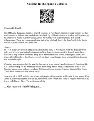 Colonies In The Spanish Colonies
Colonies By Kira H.
It is 1550, and there are a bunch of Spanish colonists in New Spain. Spanish wanted workers so, they
made American Indians slaves to help on their land. By 1607 colonists were heading to Virginia to go
to Jamestown. Near a river they called, James River, they built a settlement and they called
it,Jamestown. There were many people that took a big role back then. Like John Smith. John Smith
was an explorer, soldier, and writer too!
Slavery
In 1550, there were a bunch of Spanish colonists that came to New Spain. With the discovery from
gold, and silver, a bunch of colonists came to New Spain hoping to get rich. Spanish wanted more
workers to help them on their land. They made American Indians slaves, to help grow crops, and
mine. A lot of the slaves died from overwork on slavery, and hunger. Some even died from diseases
that settlers brought.
Colonists were concerned of the way the slaves were being treated. A colonist named, Bartolome De
Las Casas stood up for the American Indians from being treated badly. More Indians died, so the
Spanish wanted more and more workers. The Spanish began to make Africans slaves in New Spain.
The African slaves were also treated badly.
Jamestown It is 1607, and there are a bunch of people sailing on ships to Virginia. A man named, King
James 1, started a place that they called, Jamestown. New settlers that came to Virginia named a river,
it was called James River. The settlers named the
... Get more on HelpWriting.net ...
 