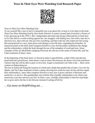 Trees In Their Eyes Were Watching God Research Paper
Trees in Their Eyes Were Watching God
To see yourself like a tree in leaf is a beautiful way to go about life, at least it is for Janie in the book
Their Eyes Were Watching God by Zora Neale Hurston. It centers around Janie Crawford, a Person of
Color growing up in the 1930 s. She s independent and smart and strong willed and has to learn how
to live like that in a world working against her, she struggles with finding love, first with a man she is
forced to love, then with one who give her everything, and then with one who makes her feel young.
But seeing herself as a tree, Janie grows and changes as her life does, expanding her branches. At
numerous points in the book Janie compares herself to a tree, but the author symbolizes the change
and the relationship s within the book through the use of the metaphor of wood and trees. Some
examples of this are Mr.Killicks chopping firewood, the oak tree in the centre of Eatonville, and Tea
Cakes treatment of Janie s trees.
In the beginning of the book Janie s is forced to marry Logan Killicks, a older white man that has
good land and a good house. Janie doesn t want to marry him because she doesn t love him and doesn
t believe that she will be able to grow to love him. Logan is mentioned very little in the ... Show more
content on Helpwriting.net ...
The tree in Eatonville being the location of a birth and a death that parallel that of Janie s love for Joe
Sparks, and Tea Cakes treatment of Janie s plants showing how much he cares for her and how equal
their relationship is. Janie often compares herself to a tree, how it grows and how it blossoms and
needs bee s to survive. Her grandmother once told her that a healthy relationship is one where your
man kisses your face and not your feet. In Janie s case, a healthy relationship is when her man helps
her to grow and is the bee to her blossom instead of cutting off all her
... Get more on HelpWriting.net ...
 