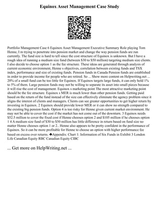 Equinox Asset Management Case Study
Portfolio Management Case 6 Equinox Asset Management Executive Summary Role playing Tom
Henne, I m trying to penetrate into pension market and change the way pension funds are run
currently. The fund size is hard to tell since the cost structure of Equinox is unknown. But I have a
rough idea of running a medium size fund (between $30 to $50 million) targeting medium size clients.
I also decide to choose option 1 as the fee structure. These ideas are generated through analysis of
current economic environment, Henne s objectives, correlation between existing funds and TSX
index, performance and size of existing funds. Pension funds in Canada Pension funds are established
in order to provide income for people who are retired. So ... Show more content on Helpwriting.net ...
20% of a small fund can be too little for Equinox. If Equinox targets large funds, it can only hold 1%
to 5% of them. Large pension funds may not be willing to separate its asset into small pieces because
it will rise the cost of management. Equinox s marketing point The most attractive marketing point
should be the fee structure. Equinox s MER is much lower than other pension funds. Getting paid
based on the return of the fund instead of the size can effectively eliminate the agency problem since it
aligns the interest of clients and managers. Clients can see greater opportunities to get higher return by
investing in Equinox. 2 Equinox should provide lower MER or it can show no strength compared to
the existing big pension funds. Option 4 is too risky for Henne given current market environment. He
may not be able to cover the cost if the market has not come out of the downturn. 3 Equinox needs
$52.5 million to cover the fixed cost if Henne chooses option 2 and $105 million if he chooses option
1 4 A medium size fund of $30 to $50 million has little difference in return based on fund size no
matter Henne chooses option 1 or 2.. Henne also appears to be pretty confident in the performance of
Equinox. So it can be more profitable for Henne to choose an option with higher performance fee
based on excess over returns. Appendix: Chart 1: Information of Six Funds in Exhibit 3 London
Life Canadian Equity RBC Canadian Equity CIBC
... Get more on HelpWriting.net ...
 