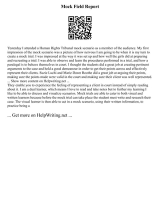 Mock Field Report
Yesterday I attended a Human Rights Tribunal mock scenario as a member of the audience. My first
impression of the mock scenario was a picture of how nervous I am going to be when it is my turn to
create a mock trial. I was impressed at the way it was set up and how well the girls did at preparing
and recreating a trial. I was able to observe and learn the procedures performed in a trial, and how a
paralegal is to behave themselves in court. I thought the students did a great job at creating pertinent
arguments to the case and held a good demeanour in order to get their points across and effectively
represent their clients. Suzie Luchi and Marie Dawn Boothe did a great job at arguing their points,
making sure the points made were valid in the court and making sure their client was well represented.
... Show more content on Helpwriting.net ...
They enable you to experience the feeling of representing a client in court instead of simply reading
about it. I am a dual learner, which means I love to read and take notes but to further my learning I
like to be able to discuss and visualize scenarios. Mock trials are able to cater to both visual and
written learners because before the mock trial can take place the student must write and research their
case. The visual learner is then able to act in a mock scenario, using their written information, to
practice being a
... Get more on HelpWriting.net ...
 