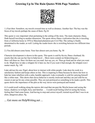 Growing Up In The Rain Quotes With Page Numbers
1.) Fact then: Somehow, my travels crossed time as well as distance. Another fact: The boy was the
focus of my travels perhaps the cause of them. Pg.24
This quote is very important when pertaining to the setting of the story. The main character, Dana,
finds herself traveling to another dimension. The quote shows Dana s realization that she is traveling
from a California home in 1976 to Maryland plantation pre Civil War. The setting is finally
determined to the reader, as well. Letting the reader know she is switching between two different time
periods.
2.) You did almost come home. Your fear almost sent you home. Pg. 50
Character development is shown in this quote. This quote is said by Kevin, Dana s husband. He
asserts that she can use her fear to help travel ... Show more content on Helpwriting.net ...
Don t tell them no. Don t let them see you mad. Just say yes, sir. Then go head and do what you want
to do. Might have to take a whippin for it later on, but if you want it bad enough, the whippin won t
matter much. Pg. 149
Luke advises his son, Nigel, about how to interact with white people. Luke does his work in a
satisfactory fashion and keeps others in line. This is inspiring to Dana because he shows her how to
hide her inner rebellion with a calm, humble approach. Luke eventually is sold for carrying himself
like a white man . This shows that slaves behavior is mostly irrelevant and they are just sold for no
reason or put up for any crime possible. They are just portrayed as something to be made a profit. This
quote shows the importance of the plot as the way slaves were portrayed and treated.
4.) I could recall walking along the narrow dirt road that ran past the Weylin house and seeing the
house, shadowy in twilight, boxy and familiar . . . I could recall feeling relief at seeing the house,
feeling that I had come home. And having to stop and correct myself, remind myself that I was in an
alien, dangerous place. Pg.
... Get more on HelpWriting.net ...
 