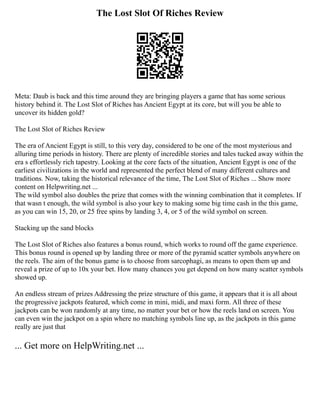 The Lost Slot Of Riches Review
Meta: Daub is back and this time around they are bringing players a game that has some serious
history behind it. The Lost Slot of Riches has Ancient Egypt at its core, but will you be able to
uncover its hidden gold?
The Lost Slot of Riches Review
The era of Ancient Egypt is still, to this very day, considered to be one of the most mysterious and
alluring time periods in history. There are plenty of incredible stories and tales tucked away within the
era s effortlessly rich tapestry. Looking at the core facts of the situation, Ancient Egypt is one of the
earliest civilizations in the world and represented the perfect blend of many different cultures and
traditions. Now, taking the historical relevance of the time, The Lost Slot of Riches ... Show more
content on Helpwriting.net ...
The wild symbol also doubles the prize that comes with the winning combination that it completes. If
that wasn t enough, the wild symbol is also your key to making some big time cash in the this game,
as you can win 15, 20, or 25 free spins by landing 3, 4, or 5 of the wild symbol on screen.
Stacking up the sand blocks
The Lost Slot of Riches also features a bonus round, which works to round off the game experience.
This bonus round is opened up by landing three or more of the pyramid scatter symbols anywhere on
the reels. The aim of the bonus game is to choose from sarcophagi, as means to open them up and
reveal a prize of up to 10x your bet. How many chances you get depend on how many scatter symbols
showed up.
An endless stream of prizes Addressing the prize structure of this game, it appears that it is all about
the progressive jackpots featured, which come in mini, midi, and maxi form. All three of these
jackpots can be won randomly at any time, no matter your bet or how the reels land on screen. You
can even win the jackpot on a spin where no matching symbols line up, as the jackpots in this game
really are just that
... Get more on HelpWriting.net ...
 