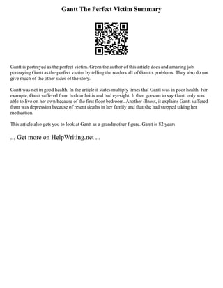 Gantt The Perfect Victim Summary
Gantt is portrayed as the perfect victim. Green the author of this article does and amazing job
portraying Gantt as the perfect victim by telling the readers all of Gantt s problems. They also do not
give much of the other sides of the story.
Gantt was not in good health. In the article it states multiply times that Gantt was in poor health. For
example, Gantt suffered from both arthritis and bad eyesight. It then goes on to say Gantt only was
able to live on her own because of the first floor bedroom. Another illness, it explains Gantt suffered
from was depression because of resent deaths in her family and that she had stopped taking her
medication.
This article also gets you to look at Gantt as a grandmother figure. Gantt is 82 years
... Get more on HelpWriting.net ...
 