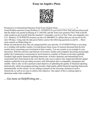 Essay on Angelo s Pizza
Perspectives in International Business Final Exam Student Name__________________ 5
Essay/Problem questions Essay/Problem #1 10 POINTS If you lived in New York and you discovered
that the dollar was quoted in Beijing at Y 2.60/US$, and the Yuan were quoted in New York at $0.40,
what would you do to profit from the situation? ( remember, you live in New York, you originally own
U.S . Dollars). #2 20 POINTS Assume you have $1,000,000 U.S. dollars that you can invest for the
next 180 days. Using only the data given below, answer the following questions (a and b): ... Show
more content on Helpwriting.net ...
Please list and discuss how they are categorized this way and why. #4 25 POINTS Prior to investing
in, or trading with another country, List and discuss those issues of concern discussed that the host
country have concerning your investment in their country.. Use one country as an example in your
discussion. With the activities and interests of investors, lenders and companies becoming increasingly
global, the Commission is increasing its involvement in a number of forums to develop a globally
accepted, high quality financial reporting framework. At both a domestic and international level,
consistently have been based on the view that the only way to achieve fair, liquid and efficient capital
markets worldwide is by providing investors with information that is comparable, transparent and
reliable. That is why we have pursued a dual objective of upholding the quality of financial reporting
domestically, while encouraging meeting towards a high quality global financial reporting framework
internationally. In this release, we are seeking comment on the necessary elements of such a
framework, as well as on ways to achieve this objective. One aspect of this is seeking input to
determine under what conditions
... Get more on HelpWriting.net ...
 