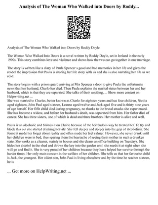 Analysis of The Woman Who Walked into Doors by Roddy...
Analysis of The Woman Who Walked into Doors by Roddy Doyle
The Woman Who Walked Into Doors is a novel written by Roddy Doyle, set in Ireland in the early
1990s. This story combines love and violence and shows how the two can go together in one marriage.
The story is written like a diary of Paula Spencer s good and bad memories in her life and gives the
reader the impression that Paula is sharing her life story with us and she is also narrating her life as we
read.
The story begins with a prison guard arriving at Mrs Spencer s door to give Paula the unfortunate
news that her husband, Charlo has died. Then Paula explains the marital status between her and her
husband, which is that they are separated. She talks of their wedding, ... Show more content on
Helpwriting.net ...
She was married to Charles, better known as Charlo for eighteen years and has four children, Nicola
aged eighteen, John Paul aged sixteen, Leanne aged twelve and Jack aged five and is thirty nine years
of age herself. Her fifth child died during pregnancy, no thanks to the brutal attacks she experienced.
She has become a widow, and before her husband s death, was separated from him. Her father died of
cancer. She has three sisters, one of which is dead and three brothers. Her mother is alive and well.
Paula is an alcoholic and blames it on Charlo because of the horrendous way he treated her. To try and
block this out she started drinking heavily. She fell deeper and deeper into the grip of alcoholism. She
found it made her forget about reality and often made her feel calmer. However, she never drank until
her children were in bed, thus sparing them the heartache of seeing their mother in such a drunken
state. She works as a cleaner, mainly in houses and she cleans an office building on Tuesdays. She
hides her alcohol in the shed and throws the key into the garden until she needs it at night when she
will go and find it. She is very proud of her children because they have helped her survive through the
harder times. Her only main concern is the welfare of her children. She tells us that her favourite child
is Jack, the youngest. Her oldest son, John Paul is living elsewhere and by the time he reaches sixteen,
he is
... Get more on HelpWriting.net ...
 