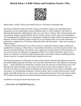 Henrik Isben s A Doll’s House and Frederico Garcia s The...
Henrik Isben s A Doll s House and Frederico Garcia s The House of Bernarda Alba
The House of Bernarda Alba and A Doll s House, by Frederico Garcia Lorca and Henrik Ibsen
respectively, are two similar plays written at different times. In 1964, Frederico s The House of
Bernarda Alba debuted in Madrid Spain, thirty one years after it s birth in 1933. It pioneered the style
of surrealistic imagery, popular folklore and was written in prose. A Doll s House was published in
1879 and appeared on stage that year in Copenhagen. Originally written in Dano Norwegian known as
Riksmal, its read in translation almost exclusively. It was released with a cast of male and female
performers, in opposition to The House of Bernarda Alba with only female ... Show more content on
Helpwriting.net ...
...History repeats itself (Garcia Lorca 169) was said in a comparison between Adela s mother and
grandmother. In the play, A Doll s House, Torvald allows his pride to come between him and his wife,
causing a deceitful marriage. Torvald once said ...happiness is not the question; all that concerns us is
to save the remains, the fragments, the appearance (Ibsen 63). Central to both plays, pride is seen
almost as a character. It sometimes holds characters back, while others it thrusts stumbling forward.
Always, however, its impact can be felt and its imprint can be seen.
The dominant characters in both plays are rulers of their domain. Bernarda self righteously rules her
household emphasizing pride and status. Even when her maid Poncia has valid opinions, she does not
listen. .... Work and keep your mouth shut. The duty of all who work for a living (Garcia Lorca 192).
Bernarda rules quick and harsh, as she wants to be a decisive ruler with no guidance. However,
Torvald is the ruler of a much smaller household. He wants his house to be a place of discipline, order,
and respect. As with Bernarda, dominance is based on pride. This is revealed when he said, I would
gladly work night and day for you...But no man would sacrifice his honor for the one he loves (Ibsen
70) Torvald is more concerned with honor that others hold in him than his own wife s happiness.
In addition to causing the dominating nature in the
... Get more on HelpWriting.net ...
 