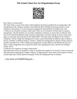The Gantt Chart For An Organization Essay
One: What is a Gantt chart?
The Gantt chart is a type of bar chart, which elaborate the project schedule for an organization. The
management of the company usesthese chart different dates of different elements and the overall
summary of the project, it is used in project management and beneficial in suitable time scale.
a. What are five benefits of using a Gantt chart? There are five benefits of Gantt chart in a project
management. The first benefit is to avoid the completion confusion, as it provides an effective time
line to start and finish different tasks in project management. Second, it keeps everyone on the same
page, as it provides and road map for the stakeholders with clear tasks and objectives for efficient
completion. Third, it helps the management to make a good relationship in different tasks to depict a
precise workflow in different projects. Fourth, it enables the management to allocate all the resources
equality and effectively. Fifth, it helps the management to make effective and efficient decision for
future, as the management can navigate the charts, bars regarding the tasks, and react accordingly.
(Finch, 2015)
b. What are five negatives of using a Gantt chart?
The Gantt chart seems too simplistic, which is considered its negative tool. Second, it does not provide
full information regarding the complex subjects. In large projects, these charts seem negative as these
contain large data, which cannot be managed. Forth, the management has to estimate
... Get more on HelpWriting.net ...
 
