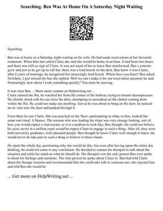 Searching. Ben Was At Home On A Saturday Night Waiting
Searching
Ben was at home on a Saturday night waiting on his wife. He had made reservations at her favourite
restaurant. When Ben last called Claire she said she would be home in an hour. It had been two hours
and there was still no sign of Claire. It was not usual of her to leave Ben uninformed. Ben s concern
grew and just as he got up to call her, there was a loud knock on the door. Ben knew it was Claire;
after 6 years of marriage, he recognised her annoyingly loud knock. Where have you been? Ben asked.
Nowhere, I just missed my bus she replied. Well we can t make it for our reservation anymore he said
frustratingly, how about I cook something quickly? You must be starving.
It was clear Ben ... Show more content on Helpwriting.net ...
Claire entered the flat, he watched her from the corner of the hallway trying to remain inconspicuous.
He silently stood with his ear close the door, attempting to eavesdrop on the chatter coming from
within the flat. He could not make out anything. Just as he was about to bang on the door, he noticed
an air vent near the door and peaked through it.
From there he saw Claire. She was perched on the floor: participating in what, to him, looked like
some sort ritual. A Séance. The woman who was leading the ritual was very strange looking, sort of,
how you would expect a clairvoyant, or is it a medium to look like, Ben thought. He could not believe
his eyes; never in a million years would he expect Claire to engage in such a thing. After all, they were
both university graduates, well educated people. Ben thought he knew Claire well enough to know she
would never do take part in such a thing or believe in these rituals.
He spent the whole day questioning why she would do this, but even after having spent the entire day
thinking, he could not come to any conclusion. He decided to contact his therapist to talk about the
situation and settle his mind on what he should do. His therapist was the only person Ben ever spoke
to about his feelings and emotions. The only person he spoke about Claire to. Ben had told Claire
about the therapy sessions and recommended that she could take talk to someone too; she rejected him
and told Ben she would be
... Get more on HelpWriting.net ...
 