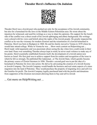Theodor Herzl s Influence On Judaism
Theodor Herzl was a Jewish poet who pushed not only for the acceptance of his Jewish community,
but also for a homeland for the Jews in the Middle Eastern Palestinian area. He wrote about the
injustices he witnessed, and used his writings as a way to share his opinions. His support for the Israeli
side of the conflict was a direct result of his Jewish upbringing and ethnic background. His writings
were colored with his views and beliefs about the rights of the Jewish people. He greatly impacted the
conflict as he was the visionary for modern Zionism and the reinstitution of a Jewish homeland in
Palestine. Herzl was born in Budapest in 1860. He and his family moved to Vienna in 1878 where he
would later attend college. While in Vienna he was ... Show more content on Helpwriting.net ...
Herzl made valid arguments and was passionate about seeing the day when Jews could reside in their
own land. Peace was something Theodor always kept in mind, he never used violence to make any of
his points. Herzl essentially established Zionism itself, the development of a Jewish nation now
known as Israel. His first goal was to achieve support from his readers and recognition of the issue in
which he felt so strongly. He published Der Judenstaat , or The Jewish State, which quickly became
the primary source of Zionist literature in 1896. Theodor s second goal was to put the idea of a
homeland in Palestine for Jews into action. He did so by advocating the creation of a Jewish Society
or Jewish Company. The Jewish Company would handle the business and real estate aspects of a mass
migration into the land of Palestine. They would purchase the property of migrating Jews and sell it to
the Gentiles for profit. The Jewish Company legally purchased land with the profits and donations
from supporters of the Zionism movement allowing them to buy and sell to Jewish
... Get more on HelpWriting.net ...
 