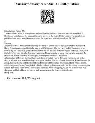 Summary Of Harry Potter And The Deathly Hallows
1.
Introduction: Pages: 759
The title of this novel is Harry Potter and the Deathly Hallows. The author of this novel is J.K.
Rowling who is famous for writing the many novels in the Harry Potter trilogy. The people who
published this novel were Bloomsbury and the novel was published on June, 21, 2007.
2.
Summary:
After the death of Albus Dumbledore by the hand of Snape, who is being directed by Voldemort,
Harry Potter is determined to find a way to kill Voldemort. The only way to kill Voldemort is by
destroying his Horcruxes, parts of his soul that he has put into different objects or things. Now, with
the help of his best friends, Ron, and Hermione, Harry is ready to leave Hogwarts in search of the
Horcruxes, which can only be destroyed by using the Sword of Gryffindor.
After finding a Horcrux that had been sealed into a locket, Harry, Ron, and Hermione run to the
woods, with no plan as to how they can acquire another Horcrux. Out of frustration, Ron abandons the
group, leaving Harry, and Hermione to find the rest of Horcruxes. One night, Harry finds a sword,
which happens to be the Sword of Gryffindor, submerged in water under ice. In a desperate attempt to
further their plan, Harry breaks the ice and jumps in. After struggling, to get out of the water, Ron
shows up and helps Harry get out, as well as destroying the Horcrux in the locket.
Harry and
... Get more on HelpWriting.net ...
 
