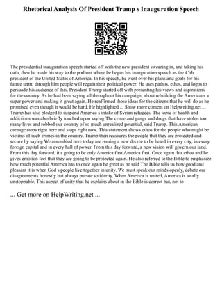 Rhetorical Analysis Of President Trump s Inauguration Speech
The presidential inauguration speech started off with the new president swearing in, and taking his
oath, then he made his way to the podium where he began his inauguration speech as the 45th
president of the United States of America. In his speech, he went over his plans and goals for his
future term: through him people will regain their political power. He uses pathos, ethos, and logos to
persuade his audience of this. President Trump started off with presenting his views and aspirations
for the country. As he had been saying all throughout his campaign, about rebuilding the Americans a
super power and making it great again. He reaffirmed those ideas for the citizens that he will do as he
promised even though it would be hard. He highlighted ... Show more content on Helpwriting.net ...
Trump has also pledged to suspend America s intake of Syrian refugees. The topic of health and
addictions was also briefly touched upon saying The crime and gangs and drugs that have stolen too
many lives and robbed our country of so much unrealized potential, said Trump. This American
carnage stops right here and stops right now. This statement shows ethos for the people who might be
victims of such crimes in the country. Trump then reassures the people that they are protected and
secure by saying We assembled here today are issuing a new decree to be heard in every city, in every
foreign capital and in every hall of power. From this day forward, a new vision will govern our land.
From this day forward, it s going to be only America first America first. Once again this ethos and he
gives emotion feel that they are going to be protected again. He also referred to the Bible to emphasize
how much potential America has to once again be great as he said The Bible tells us how good and
pleasant it is when God s people live together in unity. We must speak our minds openly, debate our
disagreements honestly but always pursue solidarity. When America is united, America is totally
unstoppable. This aspect of unity that he explains about in the Bible is correct but, not to
... Get more on HelpWriting.net ...
 