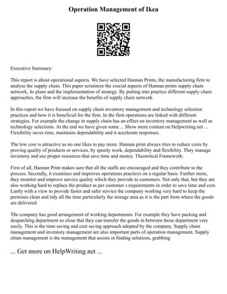 Operation Management of Ikea
Executive Summary:
This report is about operational aspects. We have selected Hannan Prints, the manufacturing firm to
analyse the supply chain. This paper scrutinize the crucial aspects of Hannan prints supply chain
network, its plans and the implementation of strategy. By putting into practice different supply chain
approaches, the firm will increase the benefits of supply chain network.
In this report we have focused on supply chain inventory management and technology selection
practices and how it is beneficial for the firm. In the firm operations are linked with different
strategies. For example the change in supply chain has an effect on inventory management as well as
technology selections. At the end we have given some ... Show more content on Helpwriting.net ...
Flexibility saves time, maintains dependability and it accelerate responses.
The low cost is attractive as no one likes to pay more. Hannan print always tries to reduce costs by
proving quality of products or services, by speedy work, dependability and flexibility. They manage
inventory and use proper resources that save time and money. Theoretical Framework:
First of all, Hannan Print makes sure that all the staffs are encouraged and they contribute to the
process. Secondly, it examines and improves operations practices on a regular basis. Further more,
they monitor and improve service quality which they provide to customers. Not only that, but they are
also working hard to replace the product as per customer s requirements in order to save time and cost.
Lastly with a view to provide faster and safer service the company working very hard to keep the
premises clean and tidy all the time particularly the storage area as it is the part form where the goods
are delivered.
The company has good arrangement of working departments. For example they have packing and
despatching department so close that they can transfer the goods in between those department very
easily. This is the time saving and cost saving approach adopted by the company. Supply chain
management and inventory management are also important parts of operation management. Supply
chian management is the management that assists in finding solutions, grabbing
... Get more on HelpWriting.net ...
 