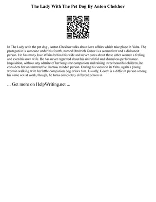 The Lady With The Pet Dog By Anton Chekhov
In The Lady with the pet dog , Anton Chekhov talks about love affairs which take place in Yalta. The
protagonist is someone under his fourth, named Dmitrich Gurov is a womanizer and a dishonest
person. He has many love affairs behind his wife and never cares about these other women s feeling
and even his own wife. He has never regretted about his untruthful and shameless performance.
Inquisition, without any admire of her longtime companion and raising three beautiful children, he
considers her an unattractive, narrow minded person. During his vacation in Yalta, again a young
woman walking with her little companion dog draws him. Usually, Gorov is a difficult person among
his same sex at work, though, he turns completely different person in
... Get more on HelpWriting.net ...
 