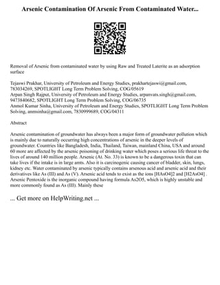 Arsenic Contamination Of Arsenic From Contaminated Water...
Removal of Arsenic from contaminated water by using Raw and Treated Laterite as an adsorption
surface
Tejaswi Prakhar, University of Petroleum and Energy Studies, prakhartejaswi@gmail.com,
783034269, SPOTLIGHT Long Term Problem Solving, COG/05619
Arpan Singh Rajput, University of Petroleum and Energy Studies, arpanvats.singh@gmail.com,
9473840682, SPOTLIGHT Long Term Problem Solving, COG/06735
Anmol Kumar Sinha, University of Petroleum and Energy Studies, SPOTLIGHT Long Term Problem
Solving, anmsinha@gmail.com, 7830999689, COG/04311
Abstract
Arsenic contamination of groundwater has always been a major form of groundwater pollution which
is mainly due to naturally occurring high concentrations of arsenic in the deeper levels of
groundwater. Countries like Bangladesh, India, Thailand, Taiwan, mainland China, USA and around
60 more are affected by the arsenic poisoning of drinking water which poses a serious life threat to the
lives of around 140 million people. Arsenic (At. No. 33) is known to be a dangerous toxin that can
take lives if the intake is in large amts. Also it is carcinogenic causing cancer of bladder, skin, lungs,
kidney etc. Water contaminated by arsenic typically contains arsenous acid and arsenic acid and their
derivatives like As (III) and As (V). Arsenic acid tends to exist as the ions [HAsO4]2 and [H2AsO4] .
Arsenic Pentoxide is the inorganic compound having formula As2O5, which is highly unstable and
more commonly found as As (III). Mainly these
... Get more on HelpWriting.net ...
 