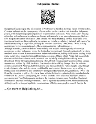 Indigenous Studies
Indigenous Studies Topic: The colonisation of Australia was based on the legal fiction of terra nullius.
Compare and contrast the consequences of terra nullius on the experience of Australian Indigenous
people, with indigenous peoples experiences of colonisation in Canada. Word count: 2,014 Making
cultural or political comparisons between Canada and Australia is not a new phenomenon. Both are
now independent former colonies of Great Britain, who have inherently adopted many of its laws,
identity and traditions. Geographically, the nations are both large, relatively isolated, with most of its
inhabitants residing in large cities, or along the coastline (Robinson, 1991; Jeans, 1977). Making
comparisons between Australia and ... Show more content on Helpwriting.net ...
Although nomadic, American Indians were initially seen as quite technologically advanced (in
comparison to other indigenous people the British had encountered). Signs of civilisation by western
standards were evident. Some communities had established farms, fishing facilities and trading, while
many Indian tribes were also formidable military opponents. Ottawa Chief, Potiac, had successfully
demonstrated defiance of crown rule over their land by briefly seizing British military posts
(Chartrand, 2010). Throughout the colonising effort, British powers quickly established that Canada
was not terra nullius. By 1763, the Royal Proclamation declared King George III as the ultimate
dominion over North America, but title rights to land belonged to First Nation People. Only through
treaties between tribes and the crown, could land be sold or ceded. Furthermore, upon selling or
trading land, native title was also seen to have extinguished (Dickason, 1992; Robinson, 1991). The
Royal Proclamation is still in effect these days, with the Indian Act enforcing Indigenous lands to be
vested with the Crown. Consequently, this law has created a sense of distrust between Canadian
government and First Nation people, similar to the cynicism between many Australian Aboriginal
communities and their federal government. There is a general belief that North American lands are
still in jeopardy, as long as legal titles remain outside of Indigenous people s control. Despite the
... Get more on HelpWriting.net ...
 
