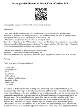Investigate the Osmosis of Potato Cells in Various Salt...
Investigate the Osmosis of Potato Cells in Various Salt Solutions
Introduction
I have been asked to investigate the effect of changing the concentration of a solution on the
movement of water into and out of potato cells. I will be able to change the input of my experiment.
The input variable will be the concentration of the solution. The
100% solution is sodium chloride dissolved in water (salt water).
This will be referred to as the 100% solution from now on. But the type of solution is not important as
Osmosis is all about differences in concentrations. The output variable will be the weight of the potato
chips, the movement of the water into and out of the potato.
Osmosis is the diffusion of water through a semi permeable
membrane ... Show more content on Helpwriting.net ...
This is what happens when a plant dies. The water leaves it by Osmosis and the plant wilts and dies.
Planning
Firstly here is a list of equipment I used:
· Boiling tubes
· Weighing scales
· Knife
· Paper towels
· 100% solution
· 0% solution (distilled water)
· measuring beakers
· potato chips
· Cork borer
We planned to start our experiment by doing some preliminary work. We planned to set up our
experiment in the following way. We take one potato and cut from it three even potato chips. (These
potato chips will never be the same weight as we had to cut them ourselves and it is too inaccurate. So
we decided to calculate the percentage gain/loss as this would mean that the measurements are all on
the same scale.) We then would weigh the potato chips on a very sensitive weighing scale. These
weighing scales can weigh things to a hundredth of a gram so our measurements would be very
accurate. We d note down the weights. Then we d got our solutions ready. We were only given a
100% solution and a 0% solution so we had to mix them in the right ratio to get all the solutions we
needed. We decided to do 5 different types of solutions so we would have a wide range of results and
 