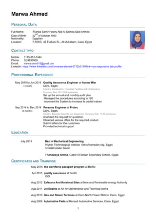 Marwa Ahmed
PERSONAL DATA
Full Name: Marwa Samir Fawzy Abd Al Samea Said Ahmed
Date of Birth: 22
nd
of October 1990
Nationality: Egyptian
Location: P.8660, Al Furkan St., Al Mukattam, Cairo, Egypt
CONTACT INFO
Mobile: 0115-851-1444
Phone: 02/4830939
Email: marwa.samir013@gmail.com
LinkedIn: https://www.linkedin.com/in/marwa-ahmed-5712b5119?trk=nav responsive tab profile
PROFESSIONAL EXPERIENCE
May 2015 to Jun 2015 Quality Assurance Engineer at Acrow Misr
(1 month) Cairo, Egypt.
Industry: Construction - Industrial Facilities and Infrastructure
Company Size: 501-1000 employees
Set up the annual and monthly audit plan
Managed the procedures according to ISO
Improved the System to increase its added values
Sep 2014 to Dec 2014 Presales Engineer at Protec
(3 months) Cairo, Egypt.
Industry: Business Supplies and Equipment. Company Size: 11-50 employees
Analyzed the request for quotation.
Obtained various offers for the required product.
Submit offers for the customers
Provided technical support
EDUCATION
July 2013 Bsc in Mechanical Engineering
Higher Technological Institute 10th of ramadan city, Egypt.
Overall Grade: Good
Thanaweya Amma, Gaber El Sobah Secondary School, Egypt.
CERTIFICATES AND TRAININGS
May 2015 the workforce passport program at Berlitz
Apr 2015 quality assurance at Berlitz
ISO
Aug 2012 Zafarana And Kuraimat Sites at New and Renewable energy Authority
Aug 2011 Jet Engine at Air for Maintenance and Technical works
Aug 2010 Gas and Steam Turbines at Cairo North Power Station, Cairo, Egypt
Aug 2009 Automotive Parts at Renault Automotive Services, Cairo, Egypt
1
 