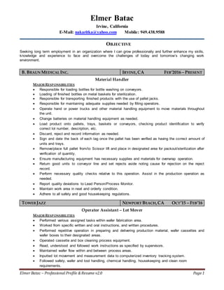 Elmer Batac – Professional Profile &Resume v2.0 Page1
Elmer Batac
Irvine, California
E-Mail: nakaritka@yahoo.com Mobile: 949.438.9588
OBJECTIVE
Seeking long term employment in an organization where I can grow professionally and further enhance my skills,
knowledge and experience to face and overcome the challenges of today and tomorrow’s changing work
environment.
B. BRAUN MEDICAL INC. IRVINE,CA FEB’2016 – PRESENT
Material Handler
MAJOR RESPONSIBILITIES
 Responsible for loading bottles for bottle washing on conveyors.
 Loading of finished bottles on metal baskets for sterilization.
 Responsible for transporting finished products with the use of pallet jacks.
 Responsible for maintaining adequate supplies needed by filling operators.
 Operate hand or power trucks and other material handling equipment to move materials throughout
the unit.
 Change batteries on material handling equipment as needed.
 Load product onto pallets, trays, baskets or conveyors, checking product identification to verify
correct lot number, description, etc.
 Discard, reject and record information as needed.
 Sign and date the back of each tag once the pallet has been verified as having the correct amount of
units and trays.
 Remove/place full pallet from/to Scissor lift and place in designated area for packout/sterilization after
verification of quantity.
 Ensure manufacturing equipment has necessary supplies and materials for overwrap operation.
 Return good units to conveyor line and set rejects aside noting cause for rejection on the reject
record.
 Perform necessary quality checks relative to this operation. Assist in the production operation as
needed.
 Report quality deviations to Lead Person/Process Monitor.
 Maintain work area in neat and orderly condition.
 Adhere to all safety and good housekeeping regulations.
TOWERJAZZ NEWPORT BEACH,CA OCT’15 – FEB’16
Operator Assistant – Lot Mover
MAJOR RESPONSIBILITIES
 Performed various assigned tasks within wafer fabrication area.
 Worked from specific written and oral instructions, and written procedures.
 Performed repetitive operation in preparing and delivering production material, wafer cassettes and
wafer boxes to their designated areas.
 Operated cassette and box cleaning process equipment.
 Read, understood and followed work instructions as specified by supervisors.
 Maintained wafer flow within and between process areas.
 Inputted lot movement and measurement data to computerized inventory tracking system.
 Followed safety, wafer and tool handling, chemical handling, housekeeping and clean room
requirements.
 