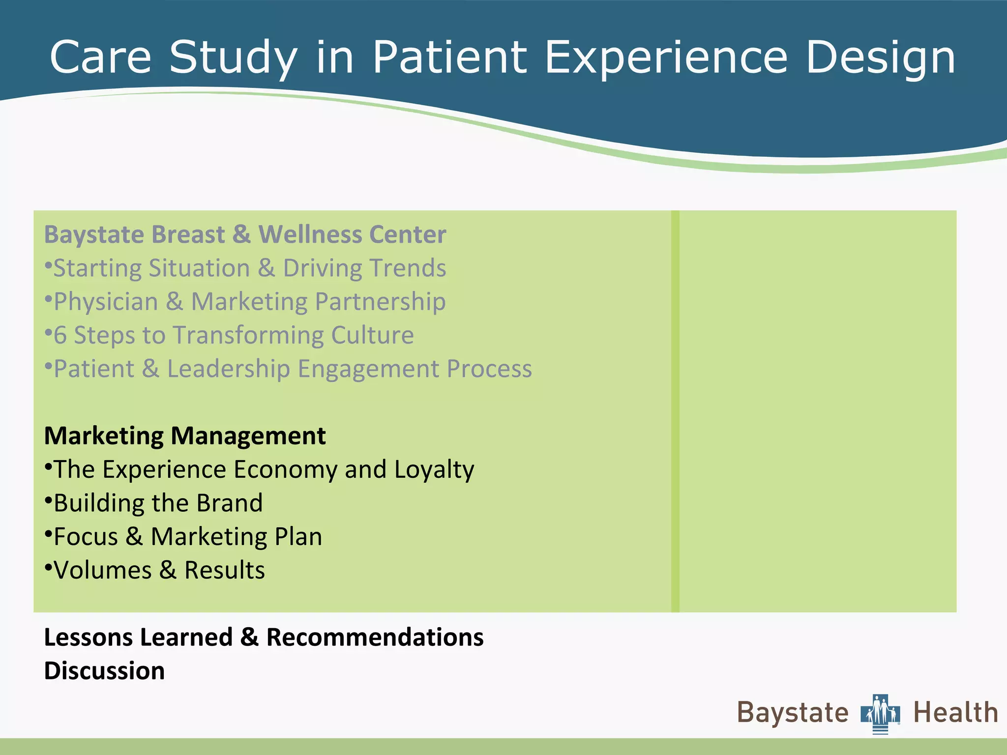 Care Study in Patient Experience Design
Baystate Breast & Wellness Center
•Starting Situation & Driving Trends
•Physician & Marketing Partnership
•6 Steps to Transforming Culture
•Patient & Leadership Engagement Process
Marketing Management
•The Experience Economy and Loyalty
•Building the Brand
•Focus & Marketing Plan
•Volumes & Results
Lessons Learned & Recommendations
Discussion
 