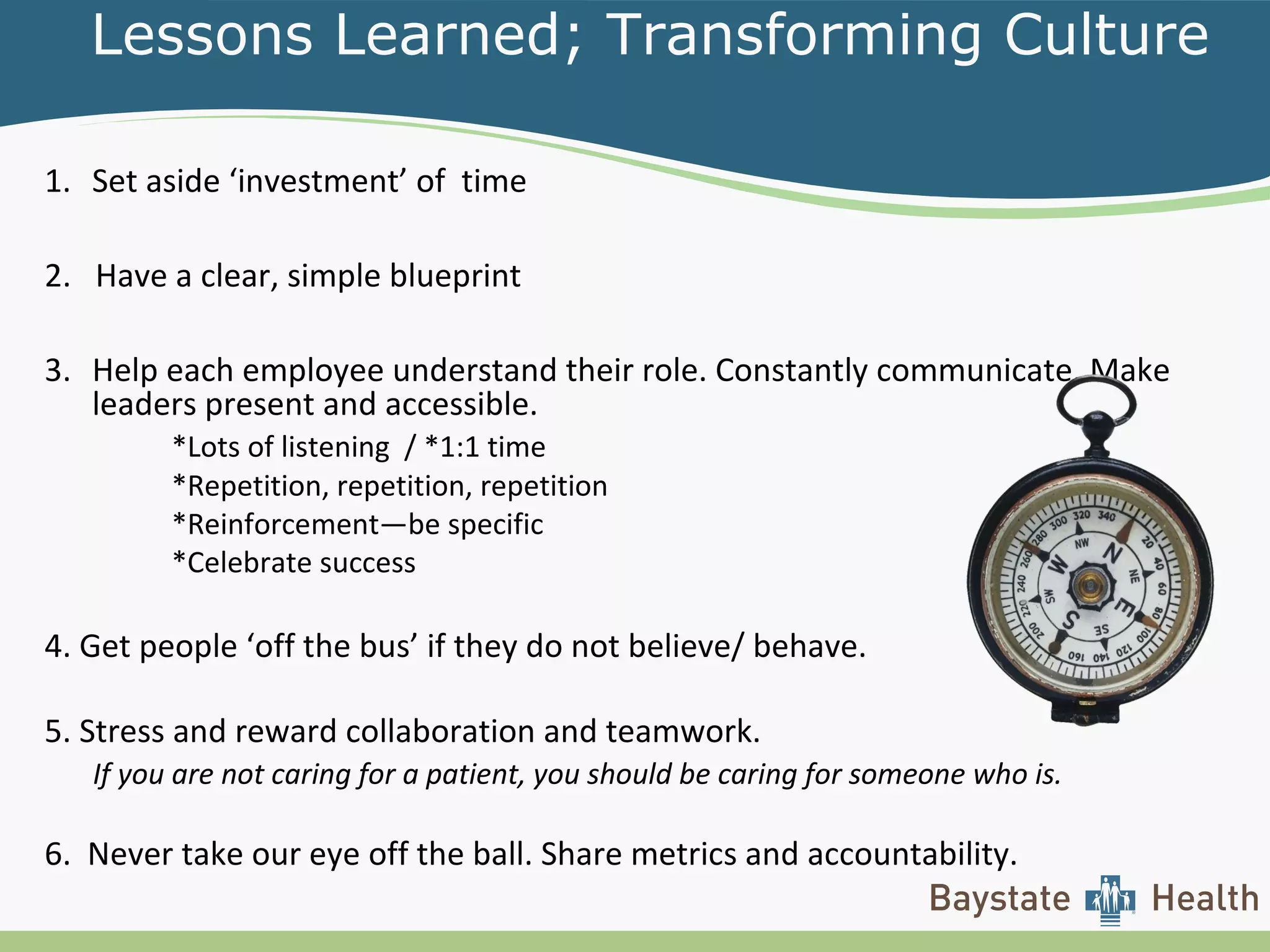 Lessons Learned; Transforming Culture
1. Set aside ‘investment’ of time
2. Have a clear, simple blueprint
3. Help each employee understand their role. Constantly communicate. Make
leaders present and accessible.
*Lots of listening / *1:1 time
*Repetition, repetition, repetition
*Reinforcement—be specific
*Celebrate success
4. Get people ‘off the bus’ if they do not believe/ behave.
5. Stress and reward collaboration and teamwork.
If you are not caring for a patient, you should be caring for someone who is.
6. Never take our eye off the ball. Share metrics and accountability.
 