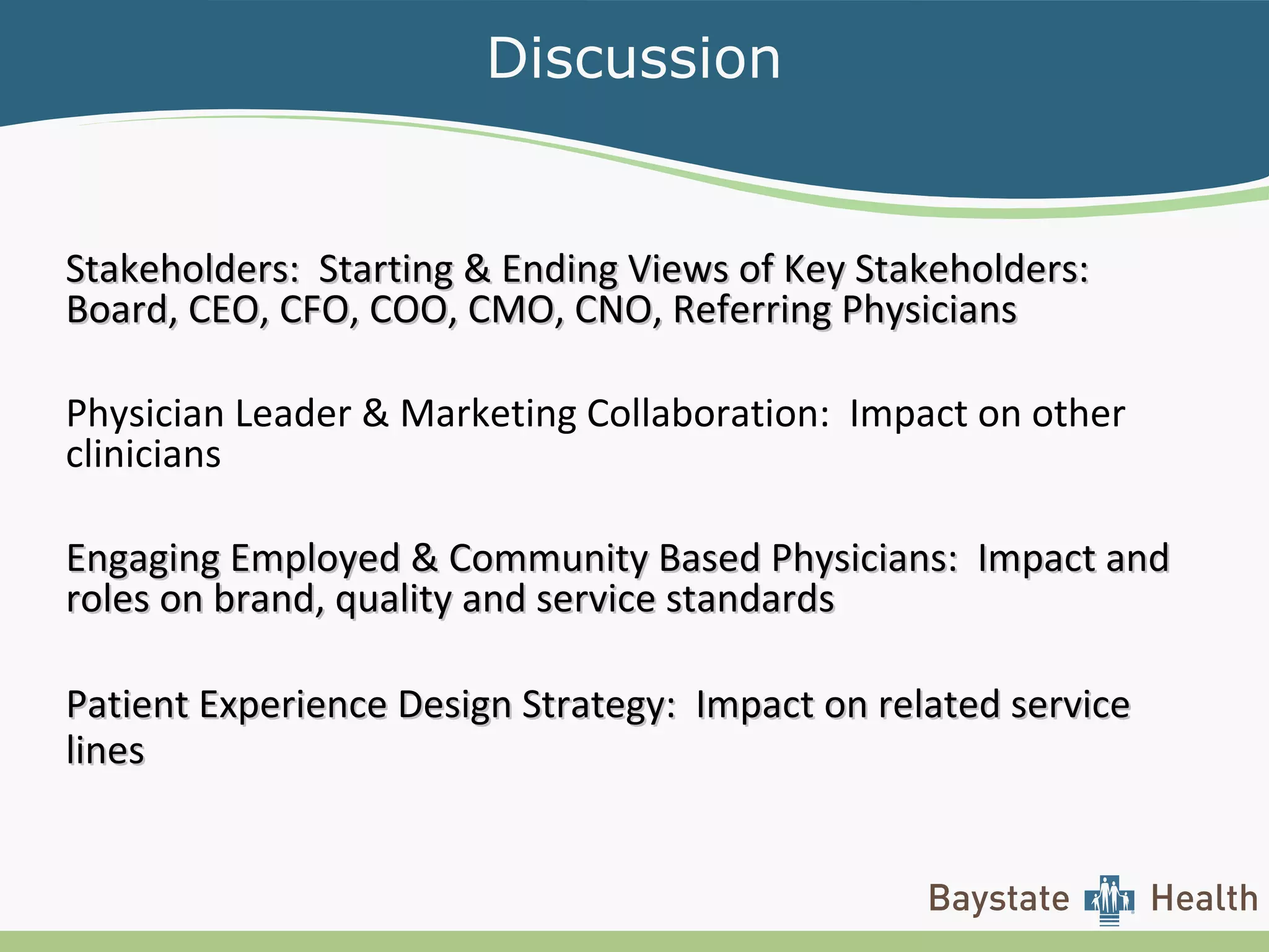 Discussion
Stakeholders: Starting & Ending Views of Key Stakeholders:Stakeholders: Starting & Ending Views of Key Stakeholders:
Board, CEO, CFO, COO, CMO, CNO, Referring PhysiciansBoard, CEO, CFO, COO, CMO, CNO, Referring Physicians
Physician Leader & Marketing Collaboration: Impact on other
clinicians
Engaging Employed & Community Based Physicians: Impact andEngaging Employed & Community Based Physicians: Impact and
roles on brand, quality and service standardsroles on brand, quality and service standards
Patient Experience Design Strategy: Impact on related servicePatient Experience Design Strategy: Impact on related service
lineslines
 