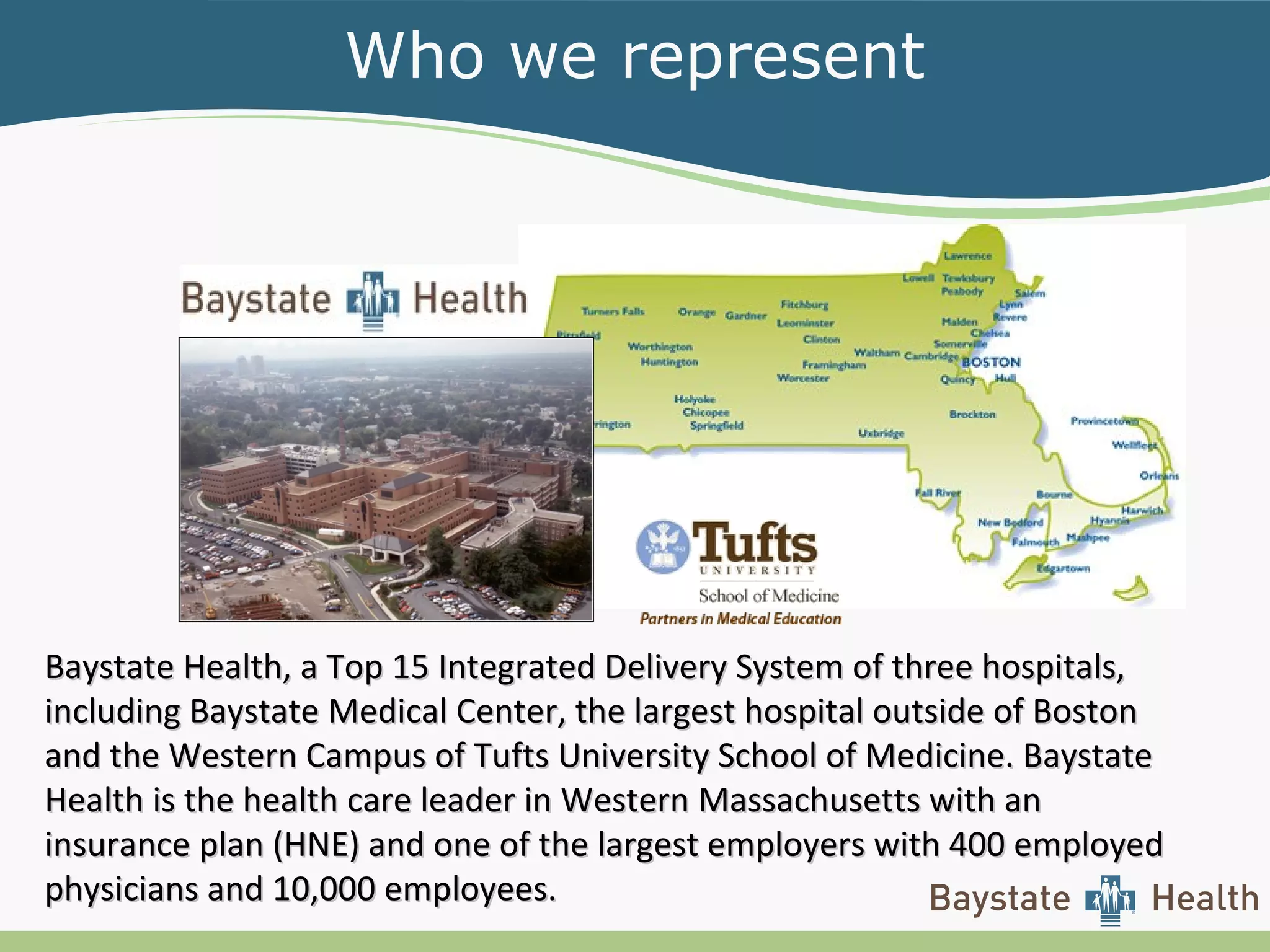 Who we represent
Baystate Health, a Top 15 Integrated Delivery System of three hospitals,Baystate Health, a Top 15 Integrated Delivery System of three hospitals,
including Baystate Medical Center, the largest hospital outside of Bostonincluding Baystate Medical Center, the largest hospital outside of Boston
and the Western Campus of Tufts University School of Medicine. Baystateand the Western Campus of Tufts University School of Medicine. Baystate
Health is the health care leader in Western Massachusetts with anHealth is the health care leader in Western Massachusetts with an
insurance plan (HNE) and one of the largest employers with 400 employedinsurance plan (HNE) and one of the largest employers with 400 employed
physicians and 10,000 employeesphysicians and 10,000 employees..
 