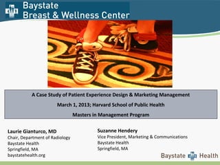 Suzanne Hendery
Vice President, Marketing & Communications
Baystate Health
Springfield, MA
A Case Study of Patient Experience Design & Marketing Management
March 1, 2013; Harvard School of Public Health
Masters in Management Program
Laurie Gianturco, MD
Chair, Department of Radiology
Baystate Health
Springfield, MA
baystatehealth.org
 