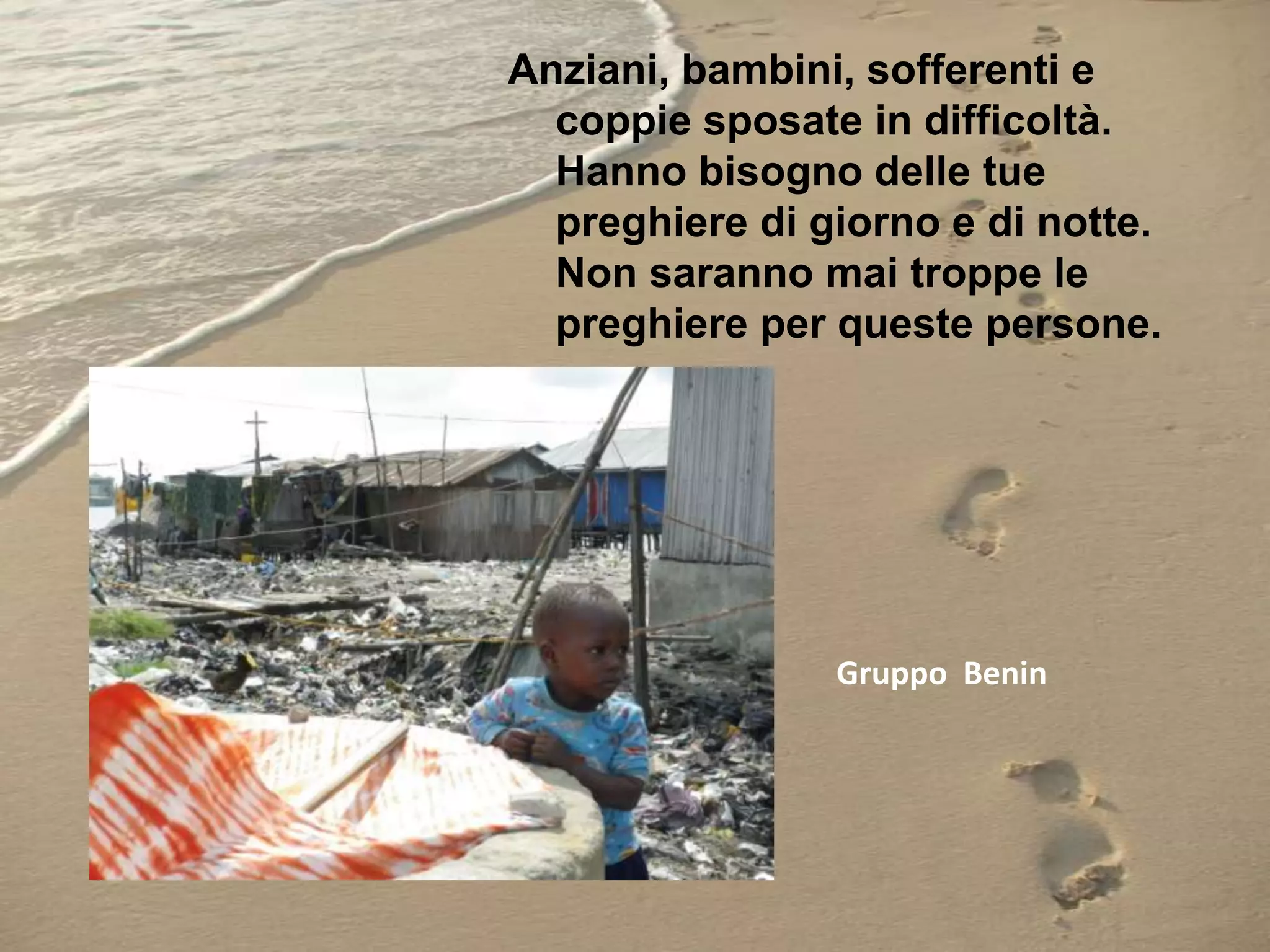 Anziani, bambini, sofferenti e
coppie sposate in difficoltà.
Hanno bisogno delle tue
preghiere di giorno e di notte.
Non saranno mai troppe le
preghiere per queste persone.

Gruppo Benin

 