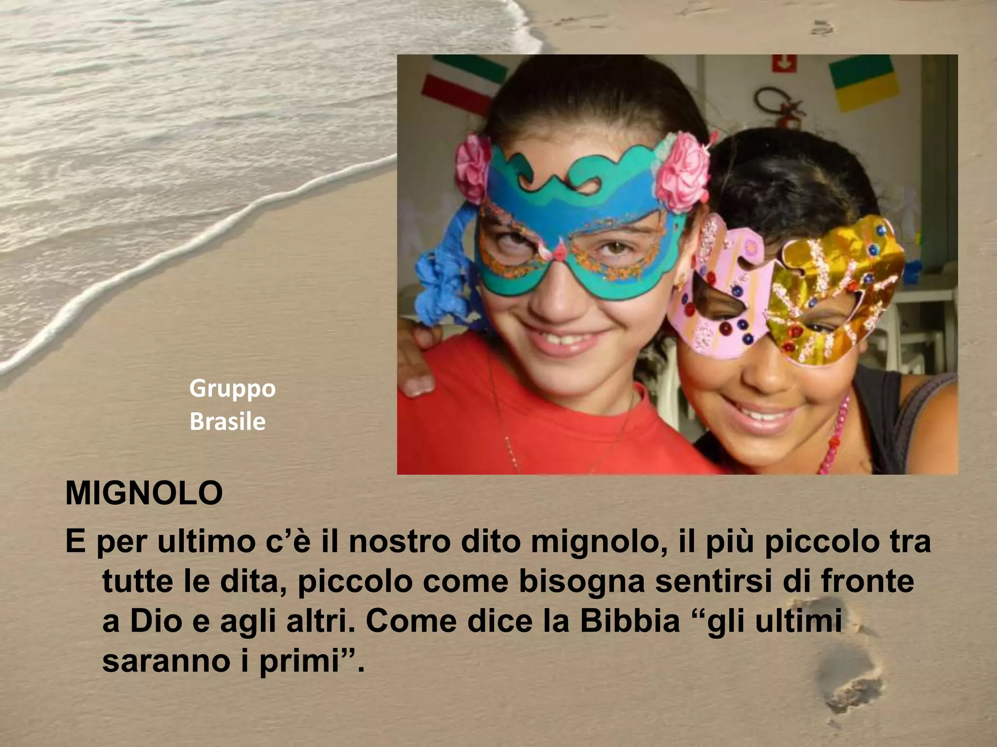 Gruppo
Brasile

MIGNOLO
E per ultimo c’è il nostro dito mignolo, il più piccolo tra
tutte le dita, piccolo come bisogna sentirsi di fronte
a Dio e agli altri. Come dice la Bibbia “gli ultimi
saranno i primi”.

 