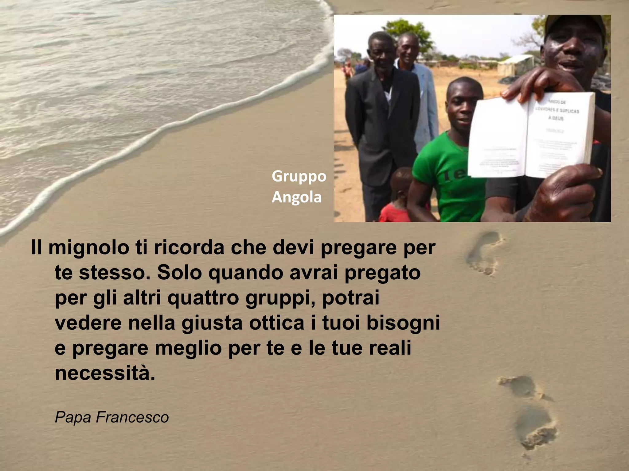 Gruppo
Angola

Il mignolo ti ricorda che devi pregare per
te stesso. Solo quando avrai pregato
per gli altri quattro gruppi, potrai
vedere nella giusta ottica i tuoi bisogni
e pregare meglio per te e le tue reali
necessità.
Papa Francesco

 