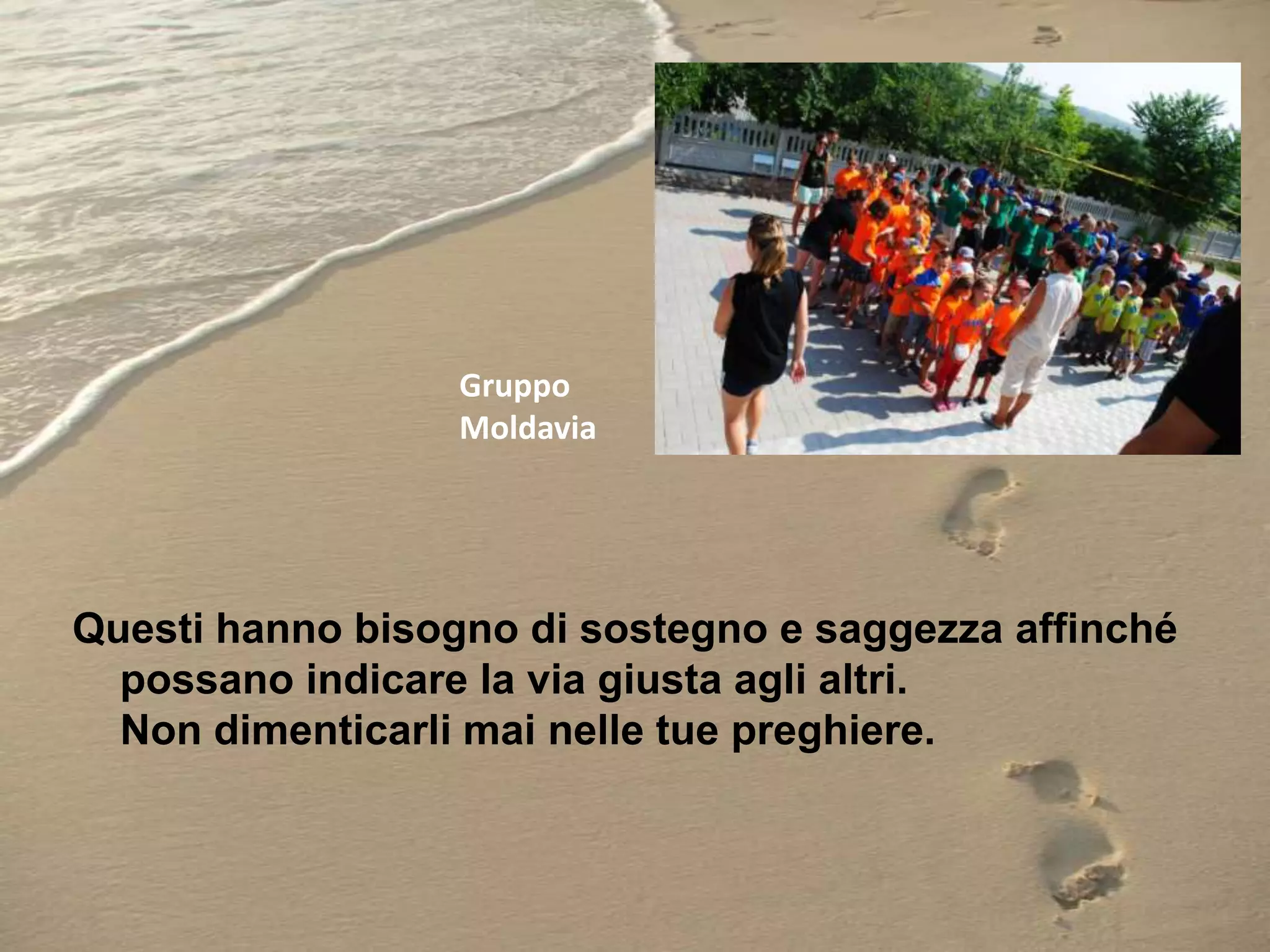 Gruppo
Moldavia

Questi hanno bisogno di sostegno e saggezza affinché
possano indicare la via giusta agli altri.
Non dimenticarli mai nelle tue preghiere.

 