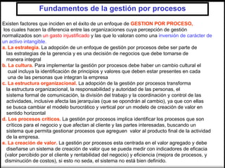 Fundamentos de la gestión por procesos
Existen factores que inciden en el éxito de un enfoque de GESTION POR PROCESO,
los cuales hacen la diferencia entre las organizaciones cuya percepción de gestión
normalizados son un gasto injustificado y las que lo valoran como una inversión de carácter de
un activo intangible.
a. La estrategia. La adopción de un enfoque de gestión por procesos debe ser parte de
  las estrategias de la gerencia y es una decisión de negocios que debe tomarse de
  manera integral
b. La cultura. Para implementar la gestión por procesos debe haber un cambio cultural el
   cual incluya la identificación de principios y valores que deben estar presentes en cada
   una de las personas que integran la empresa
c. La estructura organizacional. La adopción de la gestión por procesos transforma
  la estructura organizacional, la responsabilidad y autoridad de las personas, el
  sistema formal de comunicación, la división del trabajo y la coordinación y control de las
  actividades, inclusive afecta las jerarquías (que se opondrán al cambio), ya que con ellas
  se busca cambiar el modelo burocrático y vertical por un modelo de creación de valor en
  sentido horizontal
d. Los procesos críticos. La gestión por procesos implica identificar los procesos que son
  críticos para el negocio y que afectan al cliente y las partes interesadas, buscando un
  sistema que permita gestionar procesos que agreguen valor al producto final de la actividad
  de la empresa.
e. La creación de valor. La gestión por procesos esta centrada en el valor agregado y debe
  diseñarse un sistema de creación de valor que se pueda medir con indicadores de eficacia
 (valor percibido por el cliente y rentabilidad del negocio) y eficiencia (mejora de procesos, y
 disminución de costos), si esto no seda, el sistema no está bien definido.
 