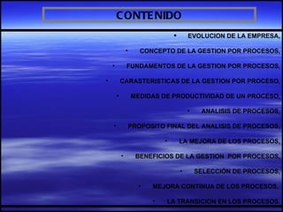 C ONTE NIDO
                                         EVOLUCION DE LA EMPRESA,

                •      CONCEPTO DE LA GESTION POR PROCESOS,

    •           FUNDAMENTOS DE LA GESTION POR PROCESOS,

•           CARASTERISTICAS DE LA GESTION POR PROCESO,

        •           MEDIDAS DE PRODUCTIVIDAD DE UN PROCESO,

                                          •    ANALISIS DE PROCESOS,

    •               PROPOSITO FINAL DEL ANALISIS DE PROCESOS,

                              •       LA MEJORA DE LOS PROCESOS,

            •        BENEFICIOS DE LA GESTION POR PROCESOS,

                                      •       SELECCIÓN DE PROCESOS,

                      •   MEJORA CONTINUA DE LOS PROCESOS,

                          •   LA TRANSICION EN LOS PROCESOS.
 