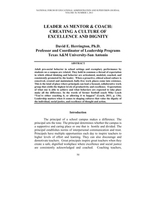 NATIONAL FORUM OF EDUCATIONAL ADMINISTRATION AND SUPERVISION JOURNAL
VOLUME 30, NUMBER 3, 2013
50
LEADER AS MENTOR & COACH:
CREATING A CULTURE OF
EXCELLENCE AND DIGNITY
David E. Herrington, Ph.D.
Professor and Coordinator of Leadership Programs
Texas A&M University-San Antonio
ABSTRACT
Adult pro-social behavior in school settings and exemplary performance by
students on a campus are related. They hold in common a thread of expectation
in which ethical thinking and behavior are articulated, modeled, coached, and
consistently promoted by the leader. When a proactive, ethical school culture is
conceived, created and maintained, bully-free work places come into existence.
This is the kind of place where principals can lead a focused, collaborative work
group that yields the highest levels of productivity and excellence. Expectations
of what one is able to achieve and what behaviors are expected to take place
make all the difference. In the words of former football coach Mike Leach
“You’re either coaching it, or allowing it to happen” (Leach, 2011, p. 136).
Leadership matters when it comes to shaping cultures that value the dignity of
the individual, social justice, and excellence of thought and action.
Introduction
The principal of a school campus makes a difference. The
principal sets the tone. The principal determines whether the campus is
a supportive and caring place or one that is hostile and divided. The
principal establishes norms of interpersonal communication and trust.
Principals have multiple opportunities each day to inspire teachers to
higher levels of effort and learning. They can also discourage and
demotivate teachers. Great principals inspire great teachers when they
create a safe, dignified workplace where excellence and social justice
are consistently acknowledged and coached. Coaching teachers,
 