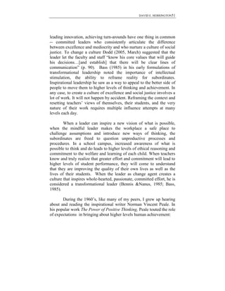 DAVID E. HERRINGTON51
leading innovation, achieving turn-arounds have one thing in common
-- committed leaders who consistently articulate the difference
between excellence and mediocrity and who nurture a culture of social
justice. To change a culture Dodd (2005, March) suggested that the
leader let the faculty and staff “know his core values that will guide
his decisions…[and establish] that there will be clear lines of
communication” (p. 90). Bass (1985) in his early formulations of
transformational leadership noted the importance of intellectual
stimulation, the ability to reframe reality for subordinates.
Inspirational leadership he saw as a way to appeal to the better side of
people to move them to higher levels of thinking and achievement. In
any case, to create a culture of excellence and social justice involves a
lot of work. It will not happen by accident. Reframing the context and
resetting teachers‟ views of themselves, their students, and the very
nature of their work requires multiple influence attempts at many
levels each day.
When a leader can inspire a new vision of what is possible,
when the mindful leader makes the workplace a safe place to
challenge assumptions and introduce new ways of thinking, the
subordinates are freed to question unproductive processes and
procedures. In a school campus, increased awareness of what is
possible to think and do leads to higher levels of ethical reasoning and
commitment to the welfare and learning of each child. When teachers
know and truly realize that greater effort and commitment will lead to
higher levels of student performance, they will come to understand
that they are improving the quality of their own lives as well as the
lives of their students. When the leader as change agent creates a
culture that inspires whole-hearted, passionate, committed effort, he is
considered a transformational leader (Bennis &Nanus, 1985; Bass,
1985).
During the 1960‟s, like many of my peers, I grew up hearing
about and reading the inspirational writer Norman Vincent Peale. In
his popular work The Power of Positive Thinking, Peale touted the role
of expectations in bringing about higher levels human achievement:
 