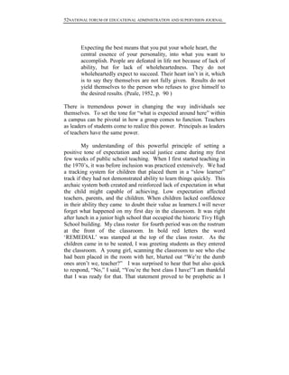 52NATIONAL FORUM OF EDUCATIONAL ADMINISTRATION AND SUPERVISION JOURNAL
Expecting the best means that you put your whole heart, the
central essence of your personality, into what you want to
accomplish. People are defeated in life not because of lack of
ability, but for lack of wholeheartedness. They do not
wholeheartedly expect to succeed. Their heart isn‟t in it, which
is to say they themselves are not fully given. Results do not
yield themselves to the person who refuses to give himself to
the desired results. (Peale, 1952, p. 90 )
There is tremendous power in changing the way individuals see
themselves. To set the tone for “what is expected around here” within
a campus can be pivotal in how a group comes to function. Teachers
as leaders of students come to realize this power. Principals as leaders
of teachers have the same power.
My understanding of this powerful principle of setting a
positive tone of expectation and social justice came during my first
few weeks of public school teaching. When I first started teaching in
the 1970‟s, it was before inclusion was practiced extensively. We had
a tracking system for children that placed them in a “slow learner”
track if they had not demonstrated ability to learn things quickly. This
archaic system both created and reinforced lack of expectation in what
the child might capable of achieving. Low expectation affected
teachers, parents, and the children. When children lacked confidence
in their ability they came to doubt their value as learners.I will never
forget what happened on my first day in the classroom. It was right
after lunch in a junior high school that occupied the historic Tivy High
School building. My class roster for fourth period was on the rostrum
at the front of the classroom. In bold red letters the word
„REMEDIAL‟ was stamped at the top of the class roster. As the
children came in to be seated, I was greeting students as they entered
the classroom. A young girl, scanning the classroom to see who else
had been placed in the room with her, blurted out “We‟re the dumb
ones aren‟t we, teacher?” I was surprised to hear that but also quick
to respond, “No,” I said, “You‟re the best class I have!”I am thankful
that I was ready for that. That statement proved to be prophetic as I
 