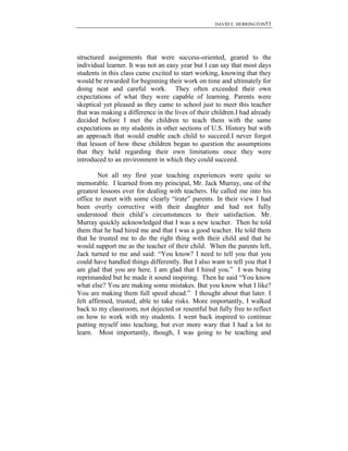 DAVID E. HERRINGTON53
structured assignments that were success-oriented, geared to the
individual learner. It was not an easy year but I can say that most days
students in this class came excited to start working, knowing that they
would be rewarded for beginning their work on time and ultimately for
doing neat and careful work. They often exceeded their own
expectations of what they were capable of learning. Parents were
skeptical yet pleased as they came to school just to meet this teacher
that was making a difference in the lives of their children.I had already
decided before I met the children to teach them with the same
expectations as my students in other sections of U.S. History but with
an approach that would enable each child to succeed.I never forgot
that lesson of how these children began to question the assumptions
that they held regarding their own limitations once they were
introduced to an environment in which they could succeed.
Not all my first year teaching experiences were quite so
memorable. I learned from my principal, Mr. Jack Murray, one of the
greatest lessons ever for dealing with teachers. He called me into his
office to meet with some clearly “irate” parents. In their view I had
been overly corrective with their daughter and had not fully
understood their child‟s circumstances to their satisfaction. Mr.
Murray quickly acknowledged that I was a new teacher. Then he told
them that he had hired me and that I was a good teacher. He told them
that he trusted me to do the right thing with their child and that he
would support me as the teacher of their child. When the parents left,
Jack turned to me and said: “You know? I need to tell you that you
could have handled things differently. But I also want to tell you that I
am glad that you are here. I am glad that I hired you.” I was being
reprimanded but he made it sound inspiring. Then he said “You know
what else? You are making some mistakes. But you know what I like?
You are making them full speed ahead.” I thought about that later. I
felt affirmed, trusted, able to take risks. More importantly, I walked
back to my classroom, not dejected or resentful but fully free to reflect
on how to work with my students. I went back inspired to continue
putting myself into teaching, but ever more wary that I had a lot to
learn. Most importantly, though, I was going to be teaching and
 