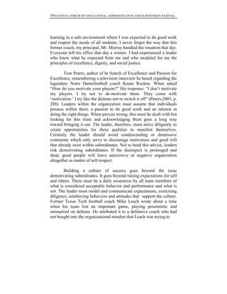 54NATIONAL FORUM OF EDUCATIONAL ADMINISTRATION AND SUPERVISION JOURNAL
learning in a safe environment where I was expected to do good work
and respect the needs of all students. I never forgot the way that this
former coach, my principal, Mr. Murray handled the situation that day.
Everyone left his office that day a winner. I had experienced a leader
who knew what he expected from me and who modeled for me the
principles of excellence, dignity, and social justice.
Tom Peters, author of In Search of Excellence and Passion for
Excellence, remembering a television interview he heard regarding the
legendary Notre Damefootball coach Knute Rockne. When asked
“How do you motivate your players?” His response: “I don‟t motivate
my players. I try not to de-motivate them. They come with
„motivation.‟ I try like the dickens not to switch it off” (Peters,2003, p.
288). Leaders within the organization must assume that individuals
possess within them, a passion to do good work and an interest in
doing the right things. When proven wrong, this must be dealt with but
looking for this traits and acknowledging them goes a long way
toward bringing it out. The leader, therefore, must strive diligently to
create opportunities for these qualities to manifest themselves.
Certainly the leader should avoid condescending or dismissive
comments which only serve to discourage motivation and good will
that already exist within subordinates. Not to heed this advice, leaders
risk demotivating subordinates. If the disrespect is prolonged and
deep, good people will leave anaversive or negative organization
altogether as matter of self-respect.
Building a culture of success goes beyond the issue
demotivating subordinates. It goes beyond raising expectations for self
and others. There must be a daily awareness by all team members of
what is considered acceptable behavior and performance and what is
not. The leader must model and communicate expectations, exercising
diligence, reinforcing behaviors and attitudes that support the culture.
Former Texas Tech football coach Mike Leach wrote about a time
when his team lost an important game, playing pessimistic and
uninspired on defense. He attributed it to a defensive coach who had
not bought into the organizational mindset that Leach was trying to
 