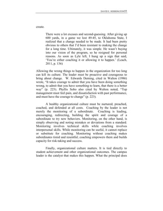 DAVID E. HERRINGTON55
create.
There were a lot excuses and second-guessing. After giving up
600 yards, in a game we lost 49-45, to Oklahoma State, I
realized that a change needed to be made. It had been pretty
obvious to others that I‟d been resistant to making the change
for a long time. Ultimately, it was simple. He wasn‟t buying
into our vision of the program, so he resigned for personal
reasons. As soon as Lyle left, I hung up a sign that said,
„You‟re either coaching it or allowing it to happen.‟ (Leach,
2011, p. 136)
Allowing the wrong things to happen in the organization for too long
can kill its culture. The leader must be proactive and courageous to
bring about change. W. Edwards Deming, cited in Walton (1986)
wrote, “It takes courage to admit that you have been doing something
wrong, to admit that you have something to learn, that there is a better
way” (p. 223). Phyllis Sobo also cited by Walton noted, “Top
management must feel pain, and dissatisfaction with past performance,
and must have the courage to change” (p. 223).
A healthy organizational culture must be nurtured, preached,
coached, and defended at all costs. Coaching by the leader is not
merely the monitoring of a subordinate. Coaching is leading,
encouraging, redirecting, building the spirit and courage of a
subordinate to try new behaviors. Monitoring, on the other hand, is
simply observing and noting mistakes or deviations from a standard.
Monitoring involves technical skills while coaching involves
interpersonal skills. While monitoring can be useful, it cannot replace
or substitute for coaching. Monitoring without coaching makes
subordinates timid and resentful; coaching empowers them and builds
capacity for risk-taking and success.
Finally, organizational culture matters. It is tied directly to
student achievement and other organizational outcomes. The campus
leader is the catalyst that makes this happen. What the principal does
 