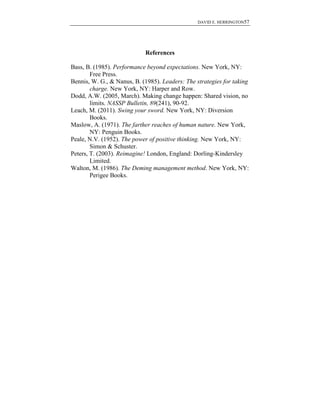 DAVID E. HERRINGTON57
References
Bass, B. (1985). Performance beyond expectations. New York, NY:
Free Press.
Bennis, W. G., & Nanus, B. (1985). Leaders: The strategies for taking
charge. New York, NY: Harper and Row.
Dodd, A.W. (2005, March). Making change happen: Shared vision, no
limits. NASSP Bulletin, 89(241), 90-92.
Leach, M. (2011). Swing your sword. New York, NY: Diversion
Books.
Maslow, A. (1971). The farther reaches of human nature. New York,
NY: Penguin Books.
Peale, N.V. (1952). The power of positive thinking. New York, NY:
Simon & Schuster.
Peters, T. (2003). Reimagine! London, England: Dorling-Kindersley
Limited.
Walton, M. (1986). The Deming management method. New York, NY:
Perigee Books.
 