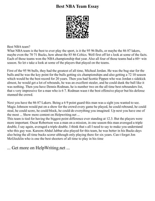Best NBA Team Essay
Best NBA team?
What NBA team is the best to ever play the sport, is it the 95 96 Bulls, or maybe the 86 87 lakers,
maybe even the 70 71 Bucks, how about the 85 86 Celtics. Well first off let s look at some of the facts.
Each of those teams won the NBA championship that year. Also all four of those teams had a 60+ win
season. So let s take a look at some of the players that played on the teams.
First of the 95 96 bulls, they had the greatest of all time, Micheal Jordan. He was the bug star for the
bulls and he was the key point for the bulls getting six championships and also getting a 72 10 season
which would be the best record for 20 years. Then you had Scottie Pippen who was Jordan s sidekick
almost, he would get a lot of rebounds, he was an excellent stealer, and he could dunk the ball like it
was nothing. Then you have Dennis Rodman, he is number two on the all time best rebounders list,
that s very impressive for a man who is 6 7. Rodman wasn t the best offensive player but his defense
stunned the crowd.
Next you have the 86 87 Lakers. Being a 6 9 point guard this man was a sight you wanted to see.
Magic Johnson would put on a show for the crowd every game he played, he could rebound, he could
steal, he could score, he could block, he could do everything you imagined. Up next you have one of
the most ... Show more content on Helpwriting.net ...
This team is tied for having the biggest point difference ever standing at 12.3. But the players were
more important. Oscar Robertson was a man on a mission, in one season this man avereged a triple
double, I say again, averaged a triple double. I think that s all I need to say to make you understand
who this guy was. Kareem Abdul Jabbar also played for this team, he was better in his Bucks days
also being the all time bucks scorer although only playing there for six years. Can t forget Jon
McGlocklin who is one the best shooters of all time to play in his time
... Get more on HelpWriting.net ...
 