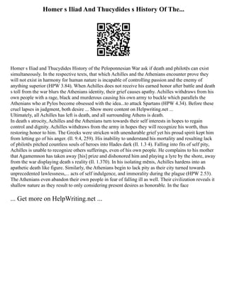 Homer s Iliad And Thucydides s History Of The...
Homer s Iliad and Thucydides History of the Peloponnesian War ask if death and philotēs can exist
simultaneously. In the respective texts, that which Achilles and the Athenians encounter prove they
will not exist in harmony for human nature is incapable of controlling passion and the enemy of
anything superior (HPW 3.84). When Achilles does not receive his earned honor after battle and death
s toll from the war blurs the Athenians identity, their grief causes apathy. Achilles withdraws from his
own people with a rage, black and murderous causing his own army to buckle which parallels the
Athenians who at Pylos become obsessed with the idea...to attack Spartans (HPW 4.34). Before these
cruel lapses in judgment, both desire ... Show more content on Helpwriting.net ...
Ultimately, all Achilles has left is death, and all surrounding Athens is death.
In death s atrocity, Achilles and the Athenians turn towards their self interests in hopes to regain
control and dignity. Achilles withdraws from the army in hopes they will recognize his worth, thus
restoring honor to him. The Greeks were stricken with unendurable grief yet his proud spirit kept him
from letting go of his anger. (Il. 9.4, 259). His inability to understand his mortality and resulting lack
of philotēs pitched countless souls of heroes into Hades dark (Il. 1.3 4). Falling into fits of self pity,
Achilles is unable to recognize others sufferings, even of his own people. He complains to his mother
that Agamemnon has taken away [his] prize and dishonored him and playing a lyre by the shore, away
from the war displaying death s reality (Il. 1.370). In his isolating mēnis, Achilles hardens into an
apathetic death like figure. Similarly, the Athenians begin to lack pity as their city turned towards
unprecedented lawlessness,... acts of self indulgence, and immorality during the plague (HPW 2.53).
The Athenians even abandon their own people in fear of falling ill as well. Their civilization reveals it
shallow nature as they result to only considering present desires as honorable. In the face
... Get more on HelpWriting.net ...
 