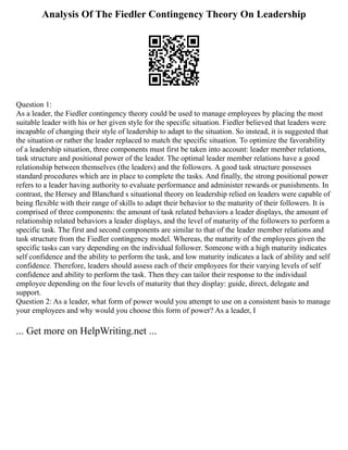 Analysis Of The Fiedler Contingency Theory On Leadership
Question 1:
As a leader, the Fiedler contingency theory could be used to manage employees by placing the most
suitable leader with his or her given style for the specific situation. Fiedler believed that leaders were
incapable of changing their style of leadership to adapt to the situation. So instead, it is suggested that
the situation or rather the leader replaced to match the specific situation. To optimize the favorability
of a leadership situation, three components must first be taken into account: leader member relations,
task structure and positional power of the leader. The optimal leader member relations have a good
relationship between themselves (the leaders) and the followers. A good task structure possesses
standard procedures which are in place to complete the tasks. And finally, the strong positional power
refers to a leader having authority to evaluate performance and administer rewards or punishments. In
contrast, the Hersey and Blanchard s situational theory on leadership relied on leaders were capable of
being flexible with their range of skills to adapt their behavior to the maturity of their followers. It is
comprised of three components: the amount of task related behaviors a leader displays, the amount of
relationship related behaviors a leader displays, and the level of maturity of the followers to perform a
specific task. The first and second components are similar to that of the leader member relations and
task structure from the Fiedler contingency model. Whereas, the maturity of the employees given the
specific tasks can vary depending on the individual follower. Someone with a high maturity indicates
self confidence and the ability to perform the task, and low maturity indicates a lack of ability and self
confidence. Therefore, leaders should assess each of their employees for their varying levels of self
confidence and ability to perform the task. Then they can tailor their response to the individual
employee depending on the four levels of maturity that they display: guide, direct, delegate and
support.
Question 2: As a leader, what form of power would you attempt to use on a consistent basis to manage
your employees and why would you choose this form of power? As a leader, I
... Get more on HelpWriting.net ...
 