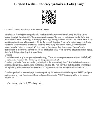 Cerebral Creatine Deficiency Syndromes ( Ccdss ) Essay
Cerebral Creatine Deficiency Syndromes (CCDSs)
Introduction A nitrogenous organic acid that is naturally produced in the kidney and liver of the
human is called Creatine (Cr). The energy requirement of the body is maintained by the Cr by the
production of ATP. The energy is mainly given to high energy demand tissues. The human brain is the
most important tissue which requires Cr for the normal function. A part of creatine is converted into
creatinine. This creatinine is removed from the body along with urine. Hence, a supplement of
approximately 2g/day is required. Cr is present in the normal diet that we take. Loss of or the
malfunction in the process carried out for the production of ATP can severely affect the human beings.
This Cr deficiency is referred to as CCDSs.
Creatine
Cr as it is cannot help in the production of energy. There are many process downstream that helps Cr
to perform its function. The following are the process involved.
Creatine Synthesis: Creatine can be synthesized in the human body itself. Synthesis involves three
amino acids: glycine, arginine and methionine mainly. The two enzymes that drives the Cr synthesis
are arginine:glycine amidinotransferase (AGAT), guanidinoacetate methyltransferase (GAMT).
Creatine synthesis is a two step process catalyzed by the above mentioned enzymes. AGAT catalyzes
arginine and glycine forming ornithine and guanidinoacetate. AGAT is very specific to the amino
acids in the
... Get more on HelpWriting.net ...
 