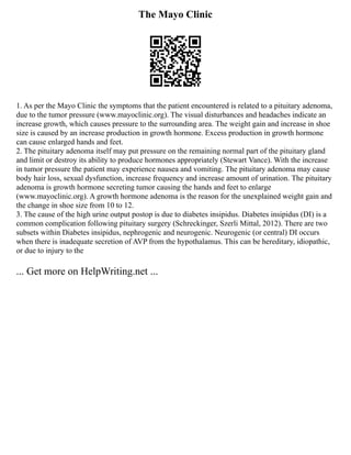 The Mayo Clinic
1. As per the Mayo Clinic the symptoms that the patient encountered is related to a pituitary adenoma,
due to the tumor pressure (www.mayoclinic.org). The visual disturbances and headaches indicate an
increase growth, which causes pressure to the surrounding area. The weight gain and increase in shoe
size is caused by an increase production in growth hormone. Excess production in growth hormone
can cause enlarged hands and feet.
2. The pituitary adenoma itself may put pressure on the remaining normal part of the pituitary gland
and limit or destroy its ability to produce hormones appropriately (Stewart Vance). With the increase
in tumor pressure the patient may experience nausea and vomiting. The pituitary adenoma may cause
body hair loss, sexual dysfunction, increase frequency and increase amount of urination. The pituitary
adenoma is growth hormone secreting tumor causing the hands and feet to enlarge
(www.mayoclinic.org). A growth hormone adenoma is the reason for the unexplained weight gain and
the change in shoe size from 10 to 12.
3. The cause of the high urine output postop is due to diabetes insipidus. Diabetes insipidus (DI) is a
common complication following pituitary surgery (Schreckinger, Szerli Mittal, 2012). There are two
subsets within Diabetes insipidus, nephrogenic and neurogenic. Neurogenic (or central) DI occurs
when there is inadequate secretion of AVP from the hypothalamus. This can be hereditary, idiopathic,
or due to injury to the
... Get more on HelpWriting.net ...
 
