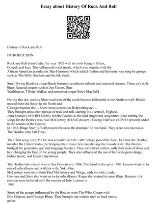 Essay about History Of Rock And Roll
History of Rock and Roll
INTRODUCTION
Rock and Roll started after the year 1955 with its roots being in Blues,
Gospel, and Jazz. This influenced vocal music, which was popular with the
African American population. Hep Harmony which added rhythm and harmony was sung by groups
such as The Mills Brothers and the Ink Spots .
Small Swing Bands or Jump Bands featured saxophone soloists and repeated phrases. These city style
blues featured singers such as Joe Turner, Dina
Washington, T Bone Walker, and composer singer Percy Mayfield.
During this era, country blues traditions of the south became influential in the North as well. Blacks
moved from the South to the North and
Chicago became the ... Show more content on Helpwriting.net ...
They brought about the renewal of rock and roll, starting in Liverpool, England.
John Lennon (10/9/40 12/8/80), led the Beatles as the lead singer and songwriter. Also writing the
songs for the Beatles was Paul McCartney (6/18/42 present). George Harrison (2/25/43 present) added
to the sounds of the Beatles.
In 1962, Ringo Starr (7/7/40 present) became the drummer for the band. They were now known as
The Beatles, (the Fab Four).
Their first song Love Me Do was recorded in 1962, after Ringo joined the band. In 1964, the Beatles
invaded the United States, by bringing their music here and driving the crowds wild. The Beatles
bridged the generation gap and language barriers. They were trend setters, with their style of dress and
hair changing the face of the young people. They also influenced the use of hallucinogenic drugs,
Indian music, and Eastern mysticism.
The Beatles last concert was in San Francisco in 1966. The band broke up in 1970. Lennon went on to
record solo albums and with his wife, Yoko Ono.
McCartney went on to form Paul McCartney and Wings, with his wife, Linda.
Harrison and Starr also went on to do solo albums. Ringo also starred in some films. Rumors of a
reunion were believed until the murder of John Lennon in
1980.
Some of the groups influenced by the Beatles were The Who, Cream with
Eric Clapton, and Chicago Blues. They brought out sounds such as loud music,
guitar
 