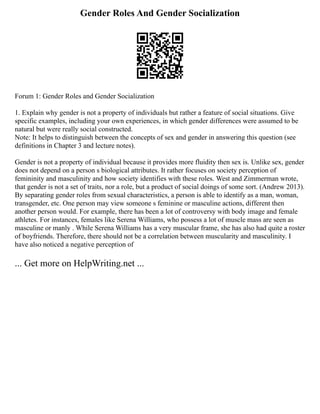 Gender Roles And Gender Socialization
Forum 1: Gender Roles and Gender Socialization
1. Explain why gender is not a property of individuals but rather a feature of social situations. Give
specific examples, including your own experiences, in which gender differences were assumed to be
natural but were really social constructed.
Note: It helps to distinguish between the concepts of sex and gender in answering this question (see
definitions in Chapter 3 and lecture notes).
Gender is not a property of individual because it provides more fluidity then sex is. Unlike sex, gender
does not depend on a person s biological attributes. It rather focuses on society perception of
femininity and masculinity and how society identifies with these roles. West and Zimmerman wrote,
that gender is not a set of traits, nor a role, but a product of social doings of some sort. (Andrew 2013).
By separating gender roles from sexual characteristics, a person is able to identify as a man, woman,
transgender, etc. One person may view someone s feminine or masculine actions, different then
another person would. For example, there has been a lot of controversy with body image and female
athletes. For instances, females like Serena Williams, who possess a lot of muscle mass are seen as
masculine or manly . While Serena Williams has a very muscular frame, she has also had quite a roster
of boyfriends. Therefore, there should not be a correlation between muscularity and masculinity. I
have also noticed a negative perception of
... Get more on HelpWriting.net ...
 