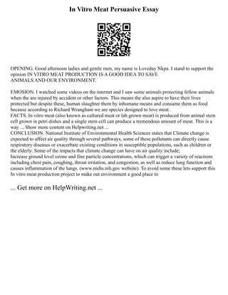 In Vitro Meat Persuasive Essay
OPENING. Good afternoon ladies and gentle men, my name is Loveday Nkpa. I stand to support the
opinion IN VITRO MEAT PRODUCTION IS A GOOD IDEA TO SAVE
ANIMALS AND OUR ENVIRONMENT.
EMOSION. I watched some videos on the internet and I saw some animals protecting fellow animals
when the are injured by accident or other factors. This means the also aspire to have their lives
protected but despite these, human slaughter them by inhumane means and consume them as food
because according to Richard Wrangham we are species designed to love meat .
FACTS. In vitro meat (also known as cultured meat or lab grown meat) is produced from animal stem
cell grown in petri dishes and a single stem cell can produce a tremendous amount of meat. This is a
way ... Show more content on Helpwriting.net ...
CONCLUSION. National Institute of Environmental Health Sciences states that Climate change is
expected to affect air quality through several pathways, some of these pollutants can directly cause
respiratory diseases or exacerbate existing conditions in susceptible populations, such as children or
the elderly. Some of the impacts that climate change can have on air quality include;
Increase ground level ozone and fine particle concentrations, which can trigger a variety of reactions
including chest pain, coughing, throat irritation, and congestion, as well as reduce lung function and
causes inflammation of the lungs. (www.niehs.nih.gov website). To avoid some these lets support this
In vitro meat production project to make out environment a good place to
... Get more on HelpWriting.net ...
 