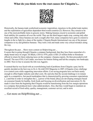What do you think were the root causes for Chiquita’s...
Historically, the banana trade symbolized economic imperialism, injustices in the global trade market,
and the exploitation of agriculture dependent third world countries (2). However, they remain to be
one of the most profitable items in grocery stores. Making bananas crucial to economic and global
food stability for countries all over the world. They are the third largest staple crop, coming only after
wheat and coffee. Since bananas are such a sought after fruit, many companies have gone to extensive
lengths in the to fight for a share of the market. Chiquita Brands International was one of the pioneer
companies to try and globalize bananas. They took a risk and made some very critical mistakes along
the way.
Throughout the past ... Show more content on Helpwriting.net ...
It seems that in going through Chiquita s company background, that they have been somewhat of a
shady brand since its origin. Eli Black, CEO in 1970, paid a US$1.25 million bribe to Honduran
official in return for them reducing taxes on the company s banana exports. He then proceeded to kill
himself. The next CEO, Carl Linder, was know for bottom fishing and led the company into bankrupty
in 2002. Next in line to assume the title was Agguire.
It seemed that he was faced with an overwhelming load of problems from Chiquita s past, but he
quickly decided on the best way to fix it. He told CEO Magazine in 2007, [Chiquita s] key challenge
is to control costs while supporting innovation efforts. Cost saving programs have not been nearly
enough to offset higher industry and other costs. He said also that the second challenge is to remain
agile in a competitive, fast paced marketplace that is characterized by growing consumer expectations
[...] and that in order to strengthen the [...] power of the brand, [they] are developing strategies based
on consumer brands for healthy, fresh foods and focusing on diversification and innovation (5). He
made it clear from the beginning that Chiquita would be transitioning from the low margin operations
to a company that produced more value added products. Also, that they would begin to maintain an
excellent record of food safety, quality, management, customer service, and in store
... Get more on HelpWriting.net ...
 